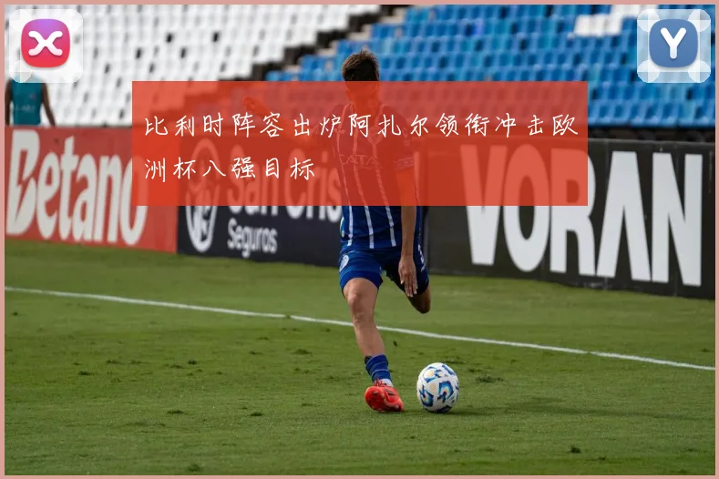 比利时阵容出炉阿扎尔领衔冲击欧洲杯八强目标