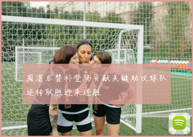 周湛东替补登场贡献关键助攻球队逆转取胜迎来连胜