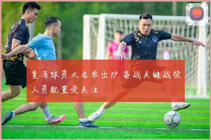 皇马球员大名单出炉 备战关键战役人员配置受关注