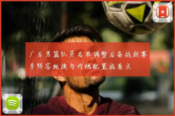 广东男篮队员名单调整后备战新赛季阵容轮换与内线配置成看点