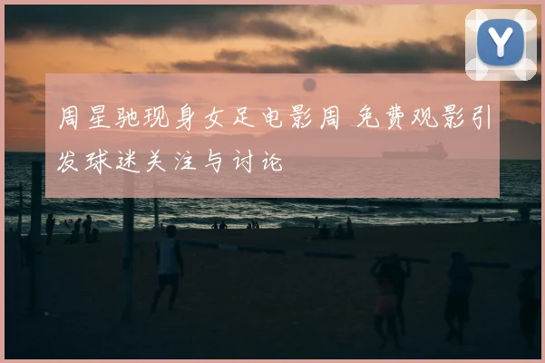 周星驰现身女足电影周 免费观影引发球迷关注与讨论