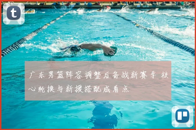 广东男篮阵容调整后备战新赛季 核心轮换与新援搭配成看点