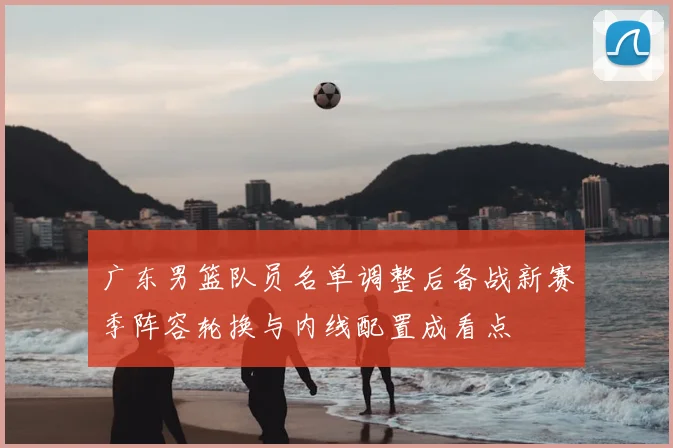 广东男篮队员名单调整后备战新赛季阵容轮换与内线配置成看点