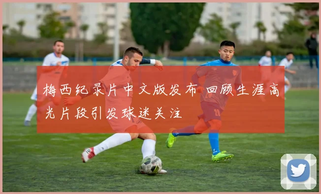 梅西纪录片中文版发布 回顾生涯高光片段引发球迷关注