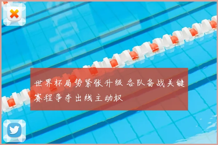 世界杯局势紧张升级 各队备战关键赛程争夺出线主动权