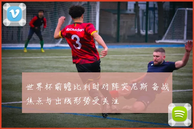 世界杯前瞻比利时对阵突尼斯 备战焦点与出线形势受关注