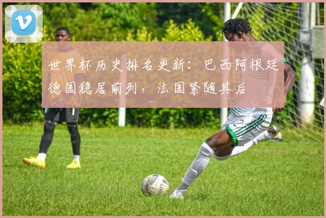 世界杯历史排名更新：巴西阿根廷德国稳居前列，法国紧随其后