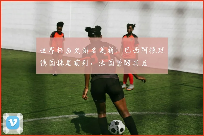 世界杯历史排名更新：巴西阿根廷德国稳居前列，法国紧随其后