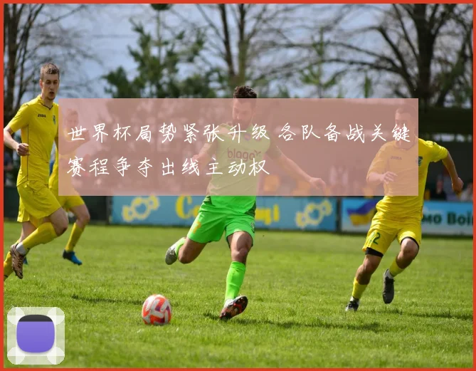 世界杯局势紧张升级 各队备战关键赛程争夺出线主动权